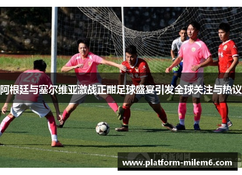阿根廷与塞尔维亚激战正酣足球盛宴引发全球关注与热议